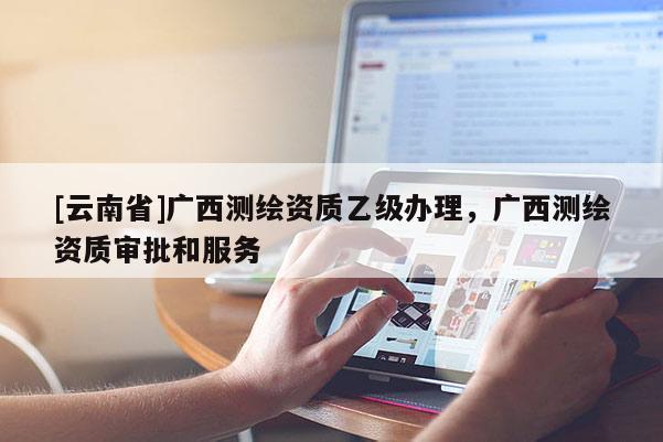 [云南省]廣西測繪資質乙級辦理，廣西測繪資質審批和服務