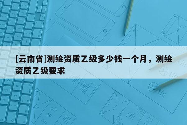 [云南省]測繪資質乙級多少錢一個月，測繪資質乙級要求