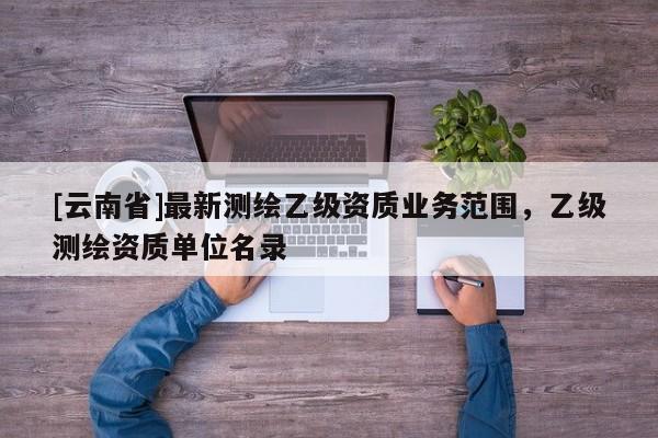 [云南省]最新測繪乙級(jí)資質(zhì)業(yè)務(wù)范圍，乙級(jí)測繪資質(zhì)單位名錄