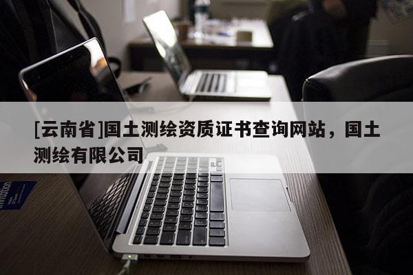 [云南省]國土測(cè)繪資質(zhì)證書查詢網(wǎng)站，國土測(cè)繪有限公司