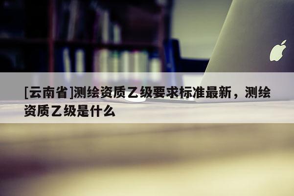 [云南省]測繪資質(zhì)乙級要求標(biāo)準(zhǔn)最新，測繪資質(zhì)乙級是什么