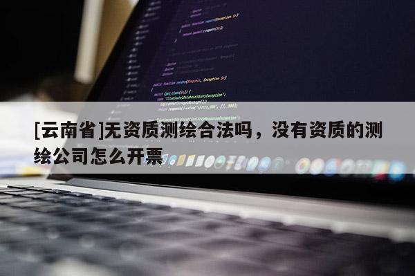 [云南省]無資質(zhì)測(cè)繪合法嗎，沒有資質(zhì)的測(cè)繪公司怎么開票