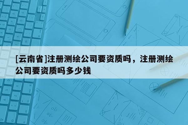 [云南省]注冊測繪公司要資質嗎，注冊測繪公司要資質嗎多少錢