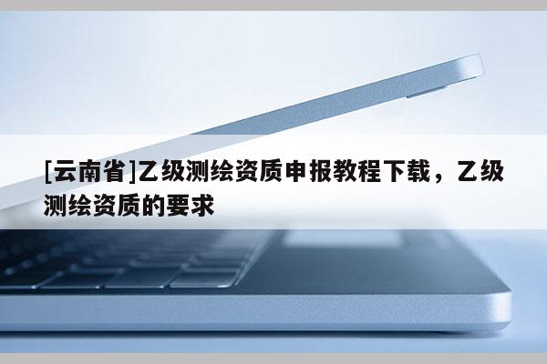 [云南省]乙級測繪資質申報教程下載，乙級測繪資質的要求