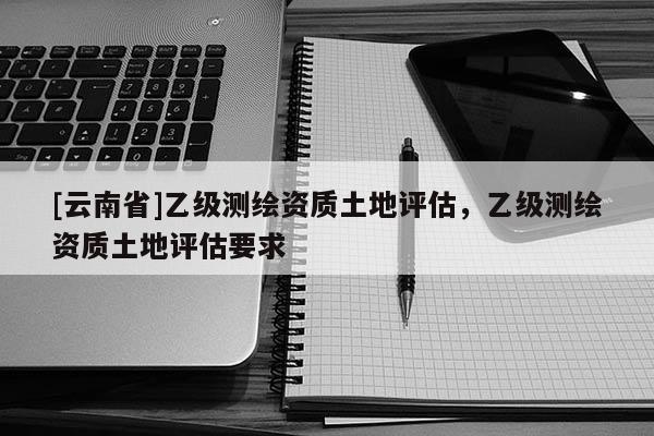 [云南省]乙級測繪資質土地評估，乙級測繪資質土地評估要求
