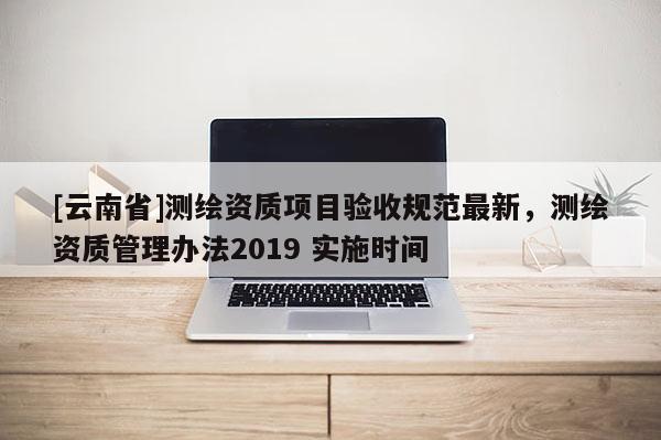 [云南省]測(cè)繪資質(zhì)項(xiàng)目驗(yàn)收規(guī)范最新，測(cè)繪資質(zhì)管理辦法2019 實(shí)施時(shí)間