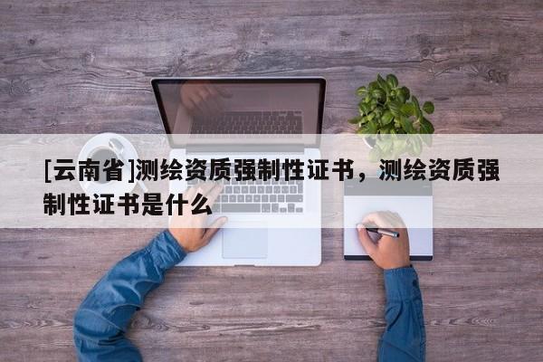 [云南省]測(cè)繪資質(zhì)強(qiáng)制性證書(shū)，測(cè)繪資質(zhì)強(qiáng)制性證書(shū)是什么