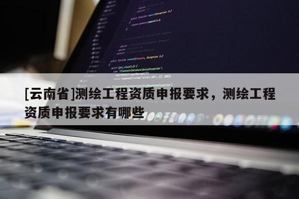 [云南省]測繪工程資質(zhì)申報要求，測繪工程資質(zhì)申報要求有哪些