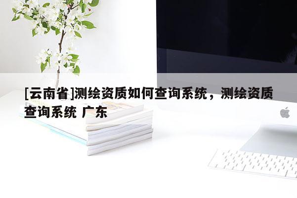 [云南省]測繪資質(zhì)如何查詢系統(tǒng)，測繪資質(zhì)查詢系統(tǒng) 廣東