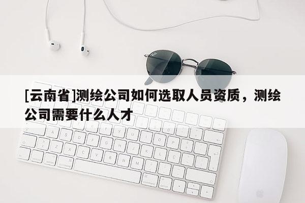 [云南省]測(cè)繪公司如何選取人員資質(zhì)，測(cè)繪公司需要什么人才