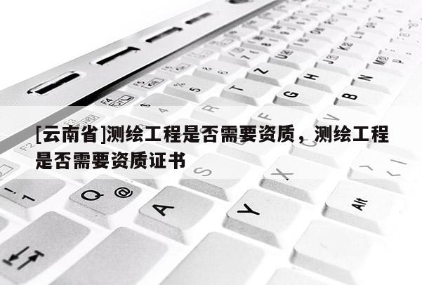 [云南省]測(cè)繪工程是否需要資質(zhì)，測(cè)繪工程是否需要資質(zhì)證書