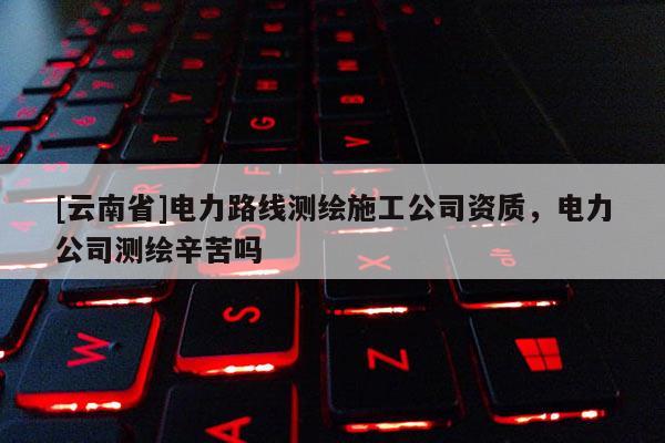 [云南省]電力路線測繪施工公司資質，電力公司測繪辛苦嗎