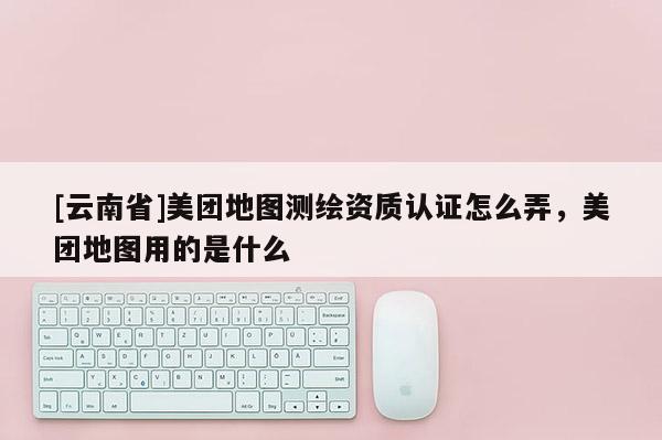 [云南省]美團(tuán)地圖測繪資質(zhì)認(rèn)證怎么弄，美團(tuán)地圖用的是什么