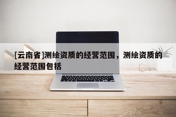 [云南省]測繪資質(zhì)的經(jīng)營范圍，測繪資質(zhì)的經(jīng)營范圍包括