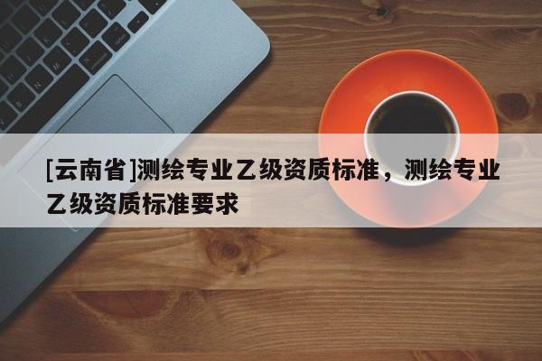 [云南省]測繪專業乙級資質標準，測繪專業乙級資質標準要求