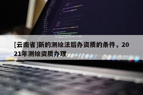 [云南省]新的測繪法后辦資質的條件，2021年測繪資質辦理