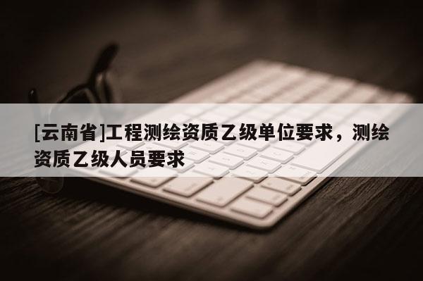[云南省]工程測繪資質(zhì)乙級單位要求，測繪資質(zhì)乙級人員要求
