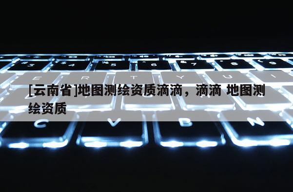 [云南省]地圖測繪資質滴滴，滴滴 地圖測繪資質