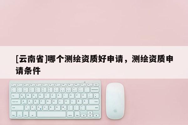 [云南省]哪個測繪資質好申請，測繪資質申請條件