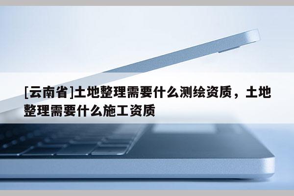 [云南省]土地整理需要什么測繪資質，土地整理需要什么施工資質