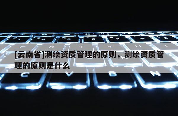 [云南省]測繪資質管理的原則，測繪資質管理的原則是什么