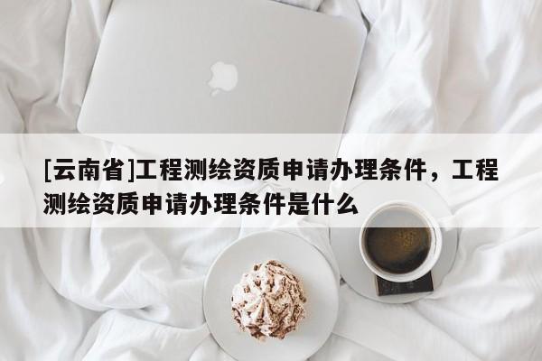 [云南省]工程測(cè)繪資質(zhì)申請(qǐng)辦理?xiàng)l件，工程測(cè)繪資質(zhì)申請(qǐng)辦理?xiàng)l件是什么