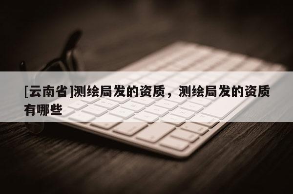 [云南省]測繪局發(fā)的資質，測繪局發(fā)的資質有哪些
