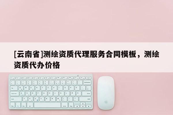 [云南省]測繪資質代理服務合同模板，測繪資質代辦價格