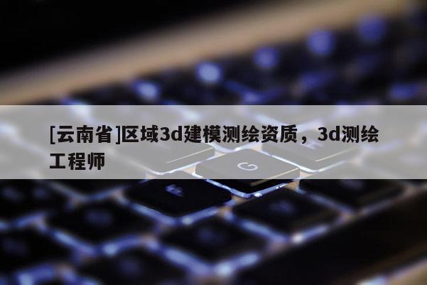 [云南省]區域3d建模測繪資質，3d測繪工程師