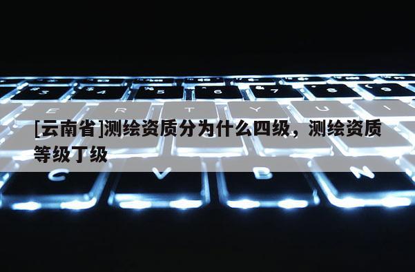 [云南省]測繪資質(zhì)分為什么四級，測繪資質(zhì)等級丁級
