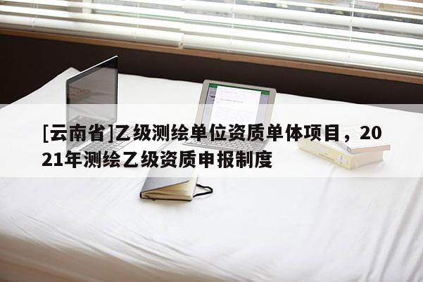 [云南省]乙級(jí)測(cè)繪單位資質(zhì)單體項(xiàng)目，2021年測(cè)繪乙級(jí)資質(zhì)申報(bào)制度