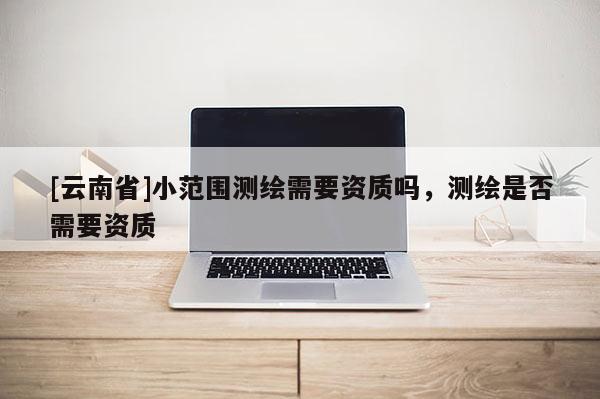 [云南省]小范圍測繪需要資質嗎，測繪是否需要資質