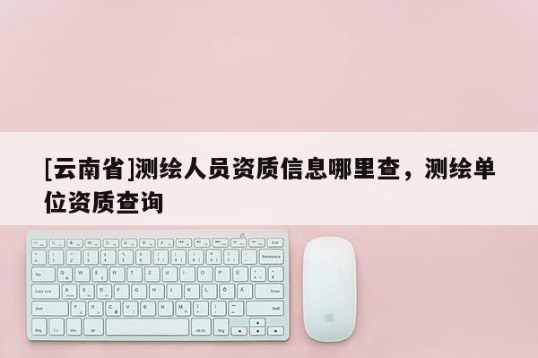 [云南省]測(cè)繪人員資質(zhì)信息哪里查，測(cè)繪單位資質(zhì)查詢