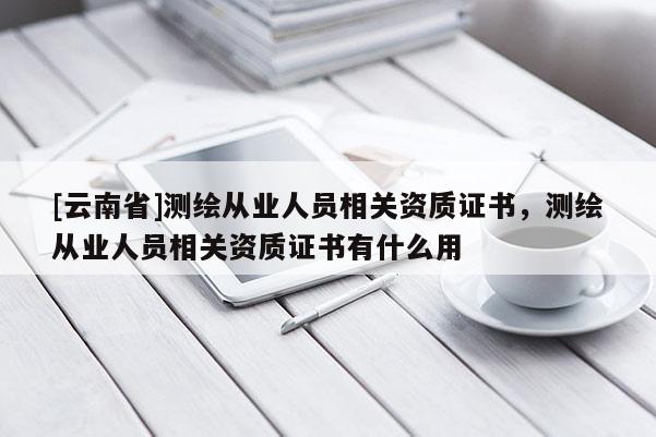 [云南省]測繪從業人員相關資質證書，測繪從業人員相關資質證書有什么用