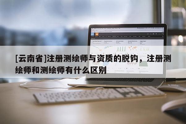 [云南省]注冊測繪師與資質的脫鉤，注冊測繪師和測繪師有什么區別