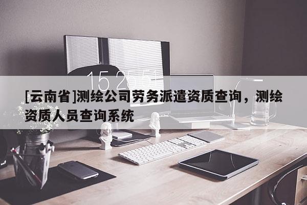 [云南省]測繪公司勞務派遣資質查詢，測繪資質人員查詢系統