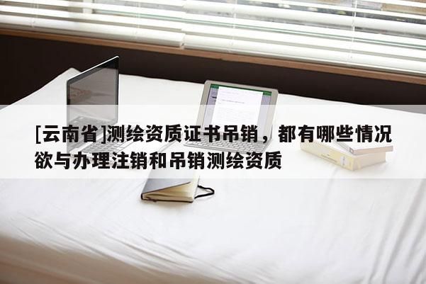 [云南省]測繪資質證書吊銷，都有哪些情況欲與辦理注銷和吊銷測繪資質