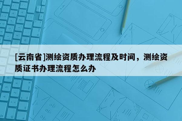 [云南省]測繪資質辦理流程及時間，測繪資質證書辦理流程怎么辦