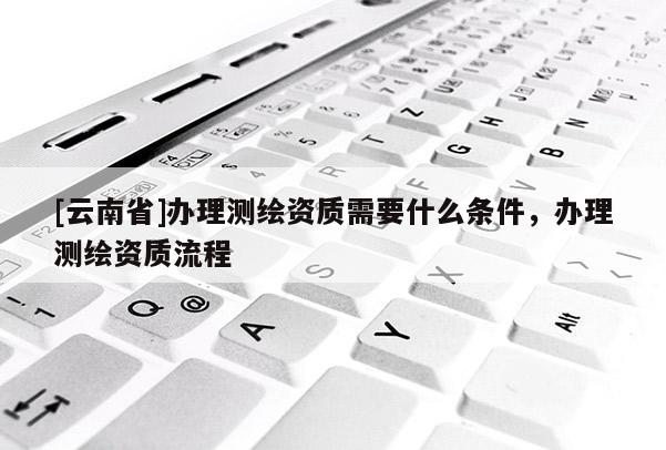 [云南省]辦理測(cè)繪資質(zhì)需要什么條件，辦理測(cè)繪資質(zhì)流程