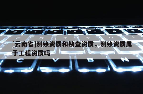 [云南省]測繪資質和勘查資質，測繪資質屬于工程資質嗎