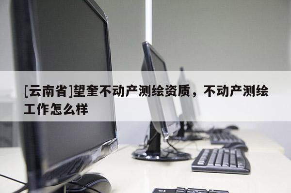 [云南省]望奎不動產(chǎn)測繪資質(zhì)，不動產(chǎn)測繪工作怎么樣