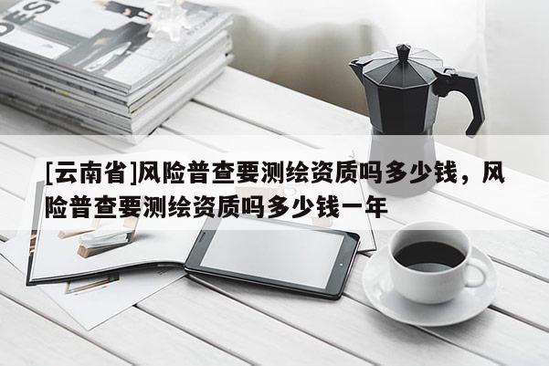 [云南省]風險普查要測繪資質(zhì)嗎多少錢，風險普查要測繪資質(zhì)嗎多少錢一年