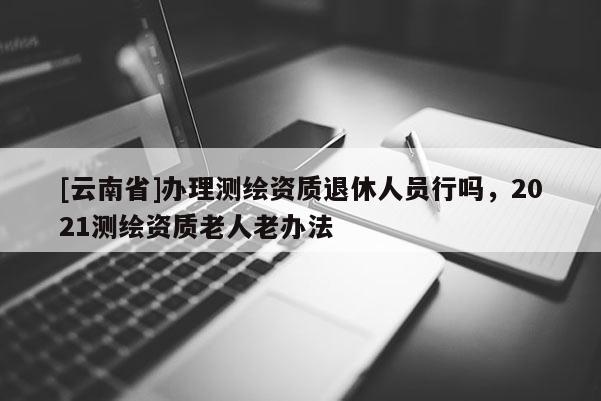 [云南省]辦理測繪資質退休人員行嗎，2021測繪資質老人老辦法