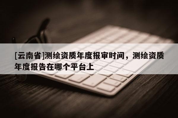 [云南省]測繪資質年度報審時間，測繪資質年度報告在哪個平臺上