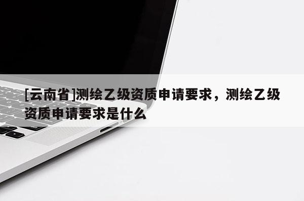 [云南省]測繪乙級資質申請要求，測繪乙級資質申請要求是什么