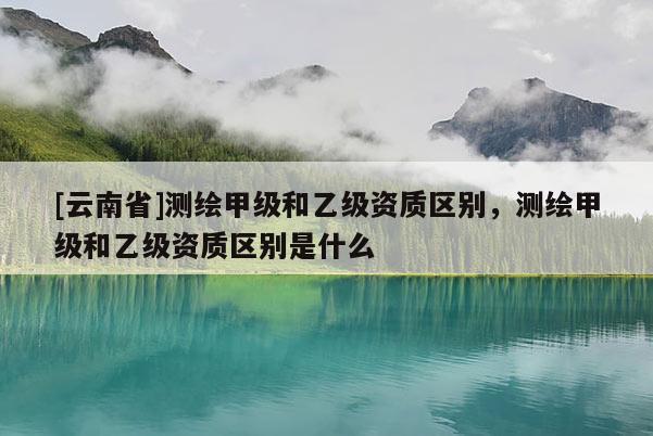 [云南省]測繪甲級和乙級資質區別，測繪甲級和乙級資質區別是什么