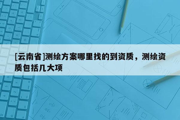 [云南省]測繪方案哪里找的到資質，測繪資質包括幾大項