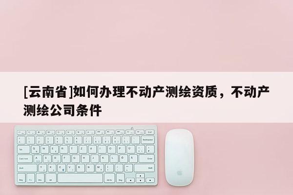 [云南省]如何辦理不動產測繪資質，不動產測繪公司條件