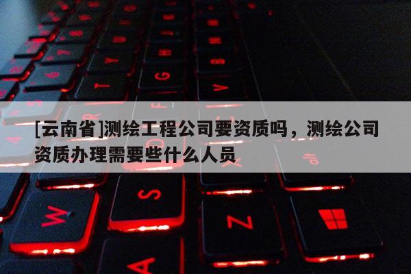 [云南省]測繪工程公司要資質嗎，測繪公司資質辦理需要些什么人員