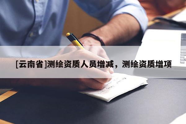 [云南省]測(cè)繪資質(zhì)人員增減，測(cè)繪資質(zhì)增項(xiàng)